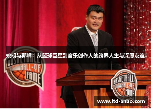 姚明与郭峰：从篮球巨星到音乐创作人的跨界人生与深厚友谊