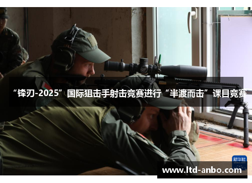 “锋刃-2025”国际狙击手射击竞赛进行“半渡而击”课目竞赛