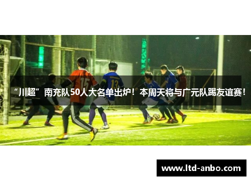 “川超”南充队50人大名单出炉！本周天将与广元队踢友谊赛！
